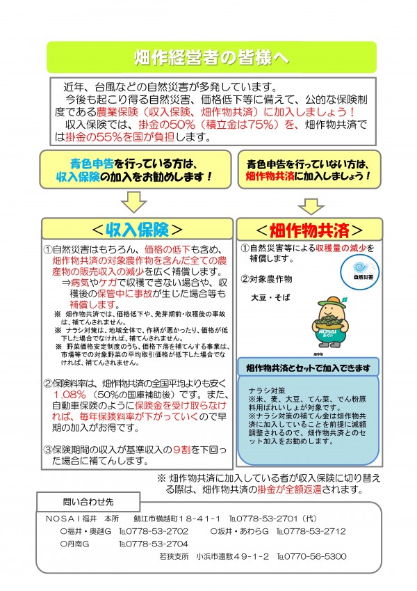 近年、台風などの自然災害が多発しています。今後も起こり得る自然災害、価格低下等に備えて、公的な保険制度である農業保険（収入保険、畑作物共済）に加入しましょう。収入保険では、掛金の50％（積立金は75％）を、畑作物共済では掛金の55％を国が負担します。　収入保険　自然災害はもちろん、価格の低下も含め、畑作物共済の対象農作物を含んだすべての農産物の販売収入の減少を広く補償します。　病気やケガで収穫できない場合や、収穫後の保管中に事故が生じた場合等も補償します。　保険料率は畑作物共済の全国平均よりも安く1.08％（50％の国庫補助後）です。また、自動車保険のように保険金を受け取らなければ毎年保険料率が下がっていくので早期の加入がお得です。　保健期間の収入が基準収入の9割を下回った場合補償します。　畑作物共済　自然災害等による収穫量の減少を補償します。　対象農作物　大豆・そば　また、畑作物共済とセットで、ナラシ対策とのセット加入をおすすめします。　畑作物共済に加入している者が収入保険に切り替える際は畑作物共済の掛け金が全額返還されます。